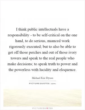 I think public intellectuals have a responsibility - to be self-critical on the one hand, to do serious, nuanced work rigorously executed; but to also be able to get off those perches and out of those ivory towers and speak to the real people who make decisions; to speak truth to power and the powerless with lucidity and eloquence Picture Quote #1