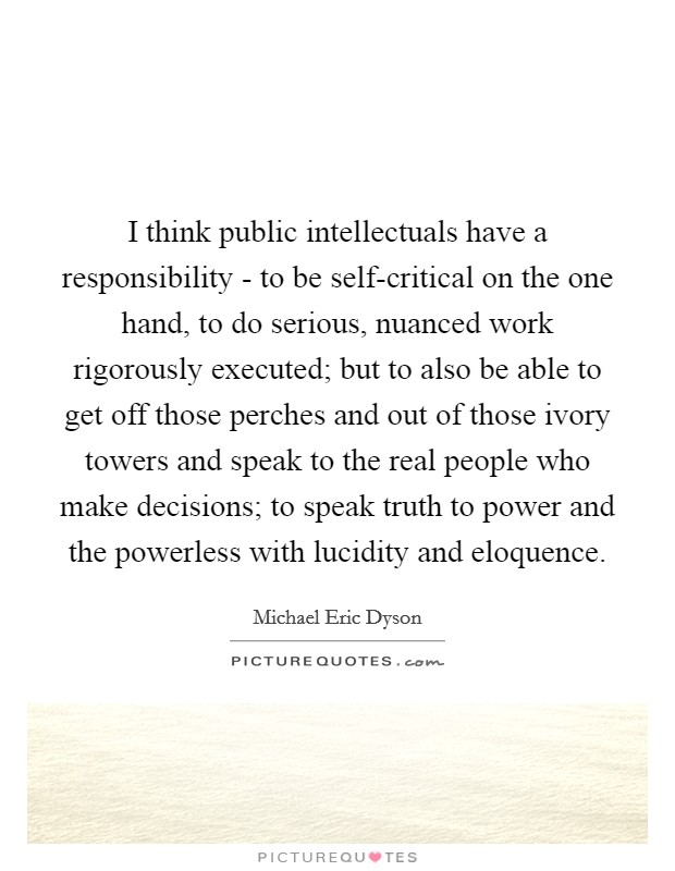 I think public intellectuals have a responsibility - to be self-critical on the one hand, to do serious, nuanced work rigorously executed; but to also be able to get off those perches and out of those ivory towers and speak to the real people who make decisions; to speak truth to power and the powerless with lucidity and eloquence. Picture Quote #1