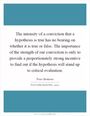 The intensity of a conviction that a hypothesis is true has no bearing on whether it is true or false. The importance of the strength of our conviction is only to provide a proportionately strong incentive to find out if the hypothesis will stand up to critical evaluation Picture Quote #1