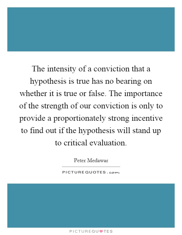 The intensity of a conviction that a hypothesis is true has no bearing on whether it is true or false. The importance of the strength of our conviction is only to provide a proportionately strong incentive to find out if the hypothesis will stand up to critical evaluation. Picture Quote #1