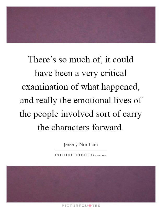 There's so much of, it could have been a very critical examination of what happened, and really the emotional lives of the people involved sort of carry the characters forward. Picture Quote #1