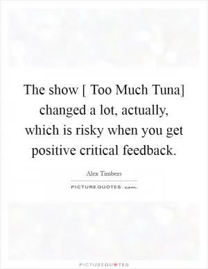 The show [ Too Much Tuna] changed a lot, actually, which is risky when you get positive critical feedback Picture Quote #1