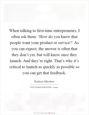 When talking to first-time entrepreneurs, I often ask them: ‘How do you know that people want your product or service?’ As you can expect, the answer is often that they don’t yet, but will know once they launch. And they’re right. That’s why it’s critical to launch as quickly as possible so you can get that feedback Picture Quote #1