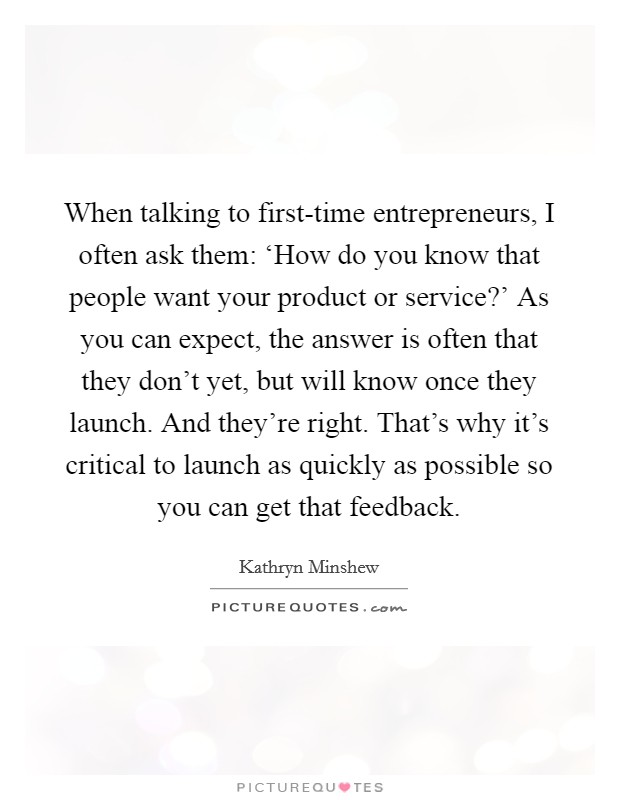When talking to first-time entrepreneurs, I often ask them: ‘How do you know that people want your product or service?' As you can expect, the answer is often that they don't yet, but will know once they launch. And they're right. That's why it's critical to launch as quickly as possible so you can get that feedback. Picture Quote #1