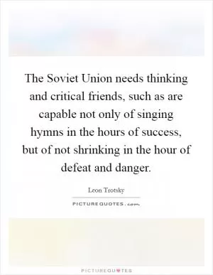 The Soviet Union needs thinking and critical friends, such as are capable not only of singing hymns in the hours of success, but of not shrinking in the hour of defeat and danger Picture Quote #1