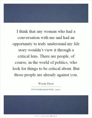 I think that any woman who had a conversation with me and had an opportunity to truly understand my life story wouldn’t view it through a critical lens. There are people, of course, in the world of politics, who look for things to be critical about. But those people are already against you Picture Quote #1