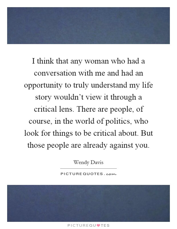 I think that any woman who had a conversation with me and had an opportunity to truly understand my life story wouldn't view it through a critical lens. There are people, of course, in the world of politics, who look for things to be critical about. But those people are already against you. Picture Quote #1