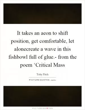 It takes an aeon to shift position, get comfortable, let alonecreate a wave in this fishbowl full of glue.- from the poem ‘Critical Mass Picture Quote #1