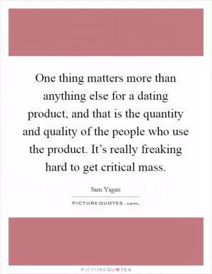 One thing matters more than anything else for a dating product, and that is the quantity and quality of the people who use the product. It’s really freaking hard to get critical mass Picture Quote #1