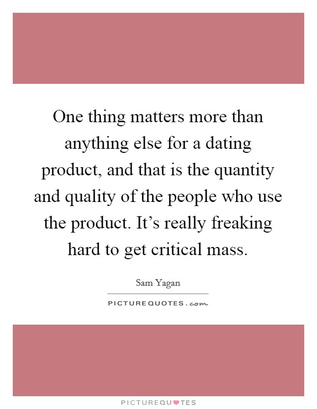 One thing matters more than anything else for a dating product, and that is the quantity and quality of the people who use the product. It's really freaking hard to get critical mass. Picture Quote #1