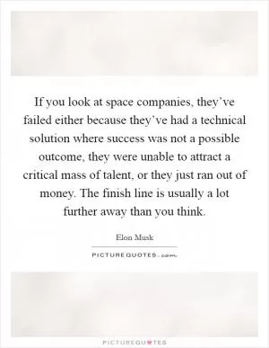 If you look at space companies, they’ve failed either because they’ve had a technical solution where success was not a possible outcome, they were unable to attract a critical mass of talent, or they just ran out of money. The finish line is usually a lot further away than you think Picture Quote #1