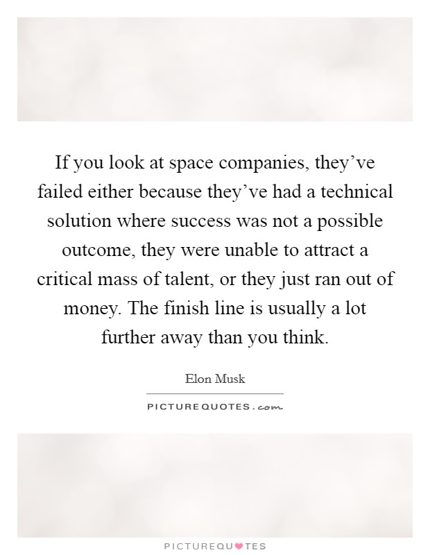 If you look at space companies, they've failed either because they've had a technical solution where success was not a possible outcome, they were unable to attract a critical mass of talent, or they just ran out of money. The finish line is usually a lot further away than you think. Picture Quote #1