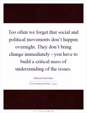 Too often we forget that social and political movements don’t happen overnight. They don’t bring change immediately - you have to build a critical mass of understanding of the issues Picture Quote #1