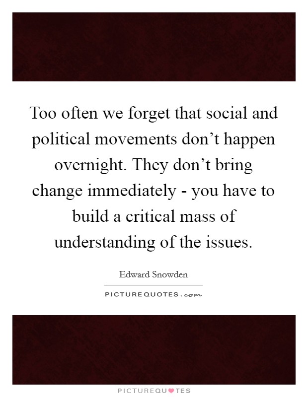 Too often we forget that social and political movements don't happen overnight. They don't bring change immediately - you have to build a critical mass of understanding of the issues. Picture Quote #1