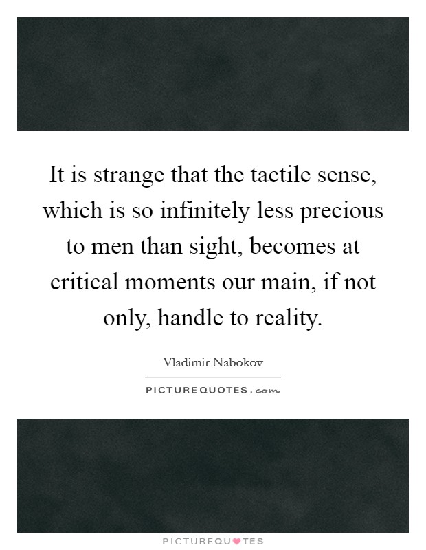 It is strange that the tactile sense, which is so infinitely less precious to men than sight, becomes at critical moments our main, if not only, handle to reality. Picture Quote #1