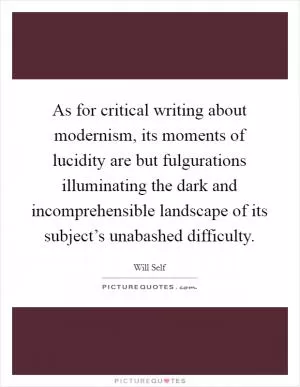 As for critical writing about modernism, its moments of lucidity are but fulgurations illuminating the dark and incomprehensible landscape of its subject’s unabashed difficulty Picture Quote #1