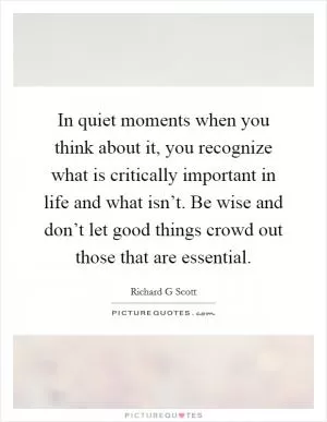 In quiet moments when you think about it, you recognize what is critically important in life and what isn’t. Be wise and don’t let good things crowd out those that are essential Picture Quote #1