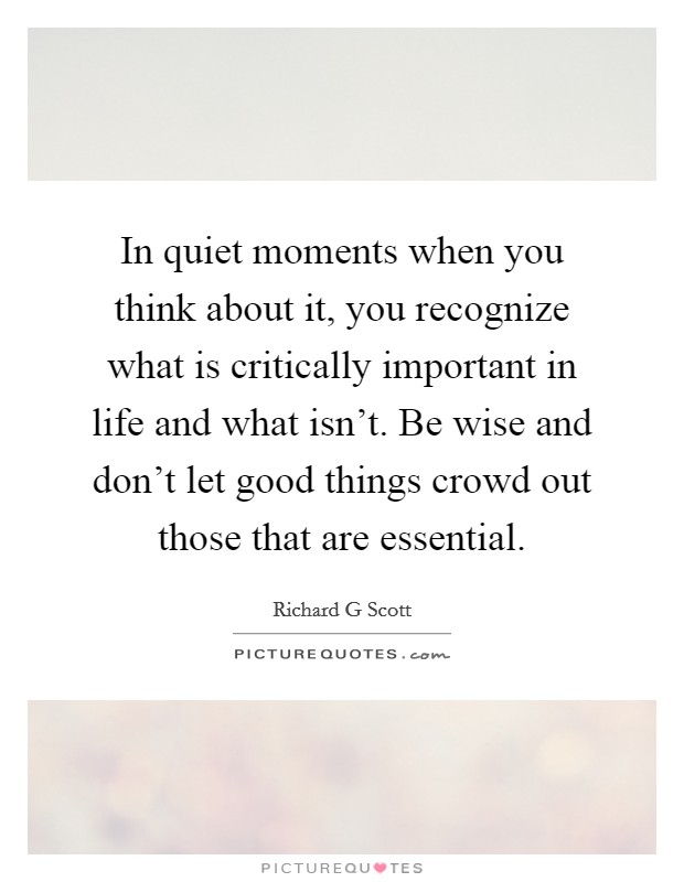 In quiet moments when you think about it, you recognize what is critically important in life and what isn't. Be wise and don't let good things crowd out those that are essential. Picture Quote #1