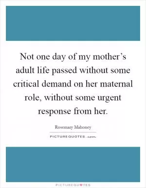 Not one day of my mother’s adult life passed without some critical demand on her maternal role, without some urgent response from her Picture Quote #1
