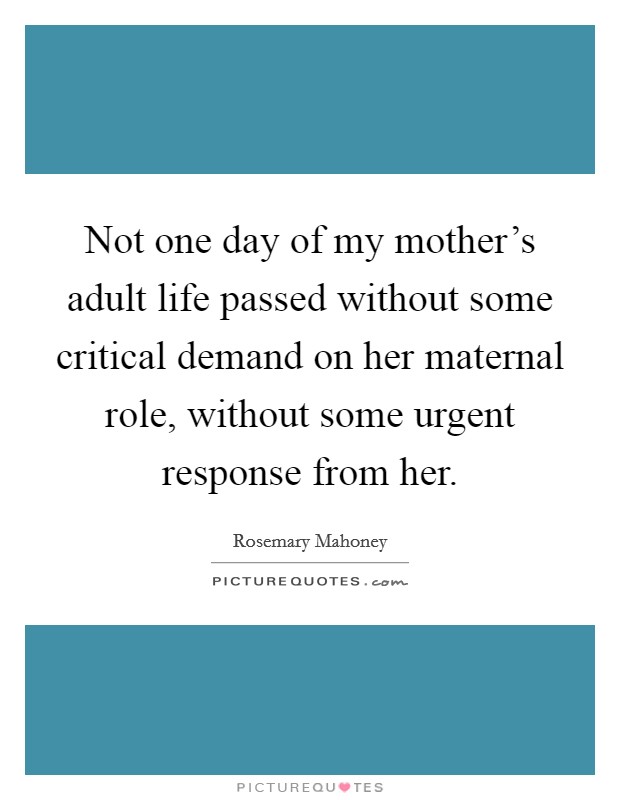 Not one day of my mother's adult life passed without some critical demand on her maternal role, without some urgent response from her. Picture Quote #1