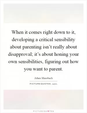 When it comes right down to it, developing a critical sensibility about parenting isn’t really about disapproval; it’s about honing your own sensibilities, figuring out how you want to parent Picture Quote #1