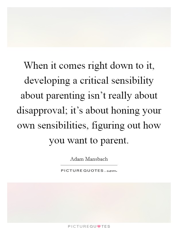 When it comes right down to it, developing a critical sensibility about parenting isn't really about disapproval; it's about honing your own sensibilities, figuring out how you want to parent. Picture Quote #1
