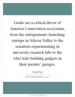Geeks are a critical driver of America’s innovation ecosystem, from the entrepreneurs launching startups in Silicon Valley to the scientists experimenting in university research labs to the whiz kids building gadgets in their parents’ garages Picture Quote #1