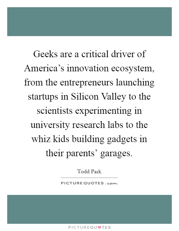Geeks are a critical driver of America's innovation ecosystem, from the entrepreneurs launching startups in Silicon Valley to the scientists experimenting in university research labs to the whiz kids building gadgets in their parents' garages. Picture Quote #1