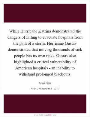 While Hurricane Katrina demonstrated the dangers of failing to evacuate hospitals from the path of a storm, Hurricane Gustav demonstrated that moving thousands of sick people has its own risks. Gustav also highlighted a critical vulnerability of American hospitals - an inability to withstand prolonged blackouts Picture Quote #1