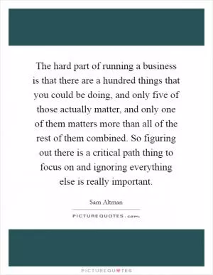 The hard part of running a business is that there are a hundred things that you could be doing, and only five of those actually matter, and only one of them matters more than all of the rest of them combined. So figuring out there is a critical path thing to focus on and ignoring everything else is really important Picture Quote #1