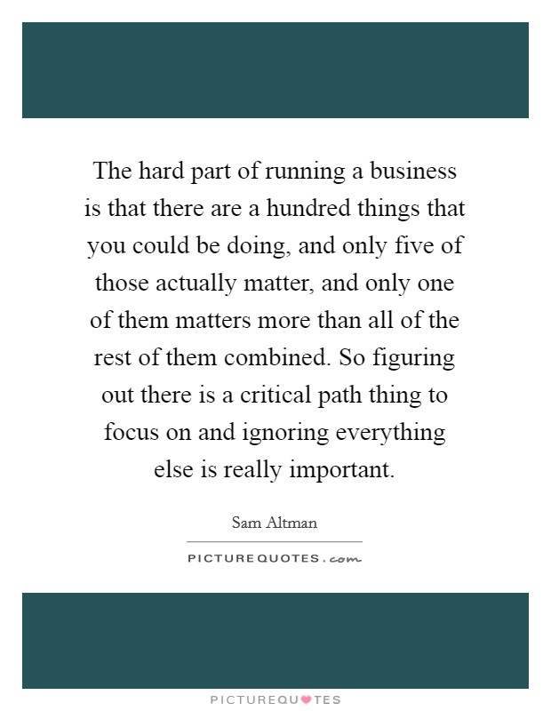 The hard part of running a business is that there are a hundred things that you could be doing, and only five of those actually matter, and only one of them matters more than all of the rest of them combined. So figuring out there is a critical path thing to focus on and ignoring everything else is really important. Picture Quote #1