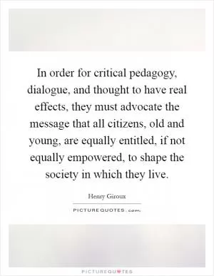 In order for critical pedagogy, dialogue, and thought to have real effects, they must advocate the message that all citizens, old and young, are equally entitled, if not equally empowered, to shape the society in which they live Picture Quote #1