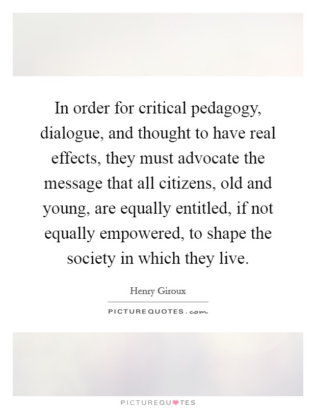 In order for critical pedagogy, dialogue, and thought to have real effects, they must advocate the message that all citizens, old and young, are equally entitled, if not equally empowered, to shape the society in which they live. Picture Quote #1