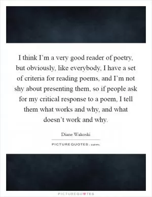 I think I’m a very good reader of poetry, but obviously, like everybody, I have a set of criteria for reading poems, and I’m not shy about presenting them, so if people ask for my critical response to a poem, I tell them what works and why, and what doesn’t work and why Picture Quote #1
