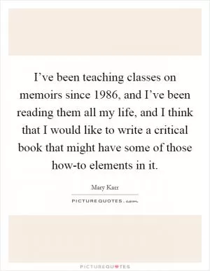 I’ve been teaching classes on memoirs since 1986, and I’ve been reading them all my life, and I think that I would like to write a critical book that might have some of those how-to elements in it Picture Quote #1