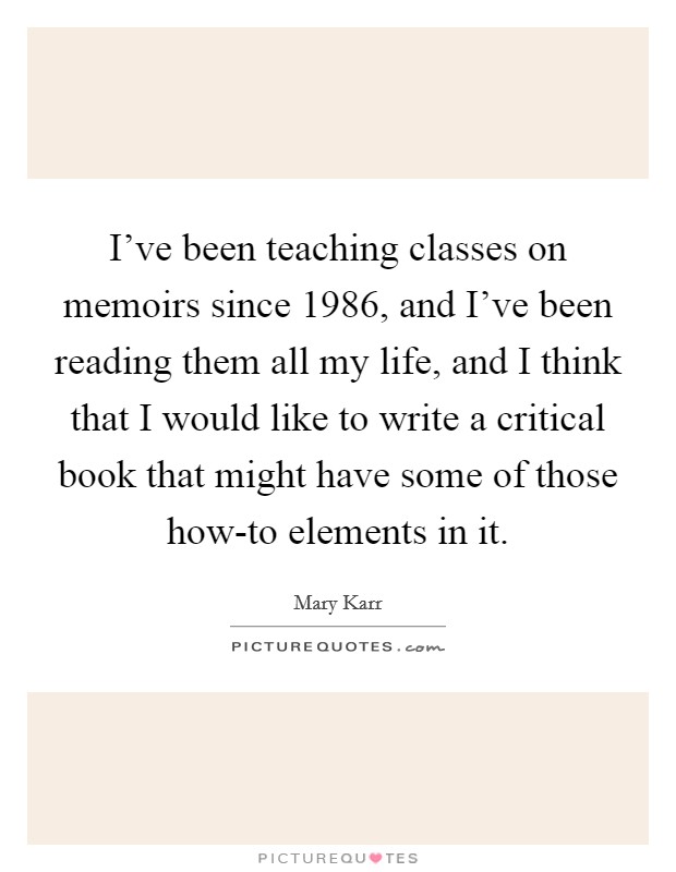 I've been teaching classes on memoirs since 1986, and I've been reading them all my life, and I think that I would like to write a critical book that might have some of those how-to elements in it. Picture Quote #1