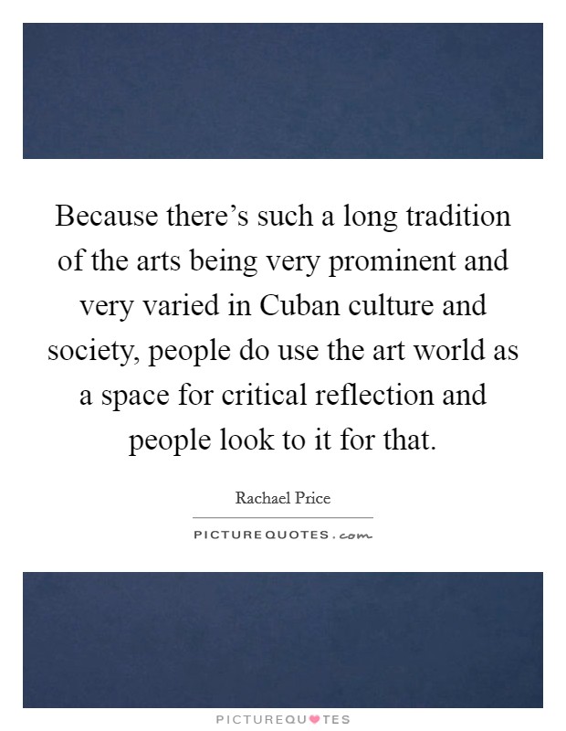 Because there's such a long tradition of the arts being very prominent and very varied in Cuban culture and society, people do use the art world as a space for critical reflection and people look to it for that. Picture Quote #1