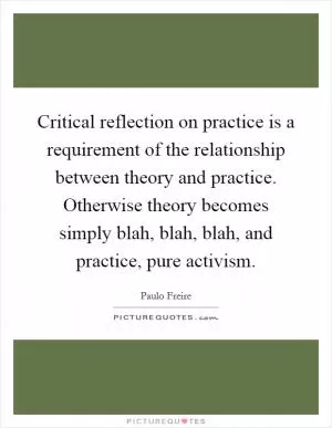 Critical reflection on practice is a requirement of the relationship between theory and practice. Otherwise theory becomes simply blah, blah, blah,  and practice, pure activism Picture Quote #1