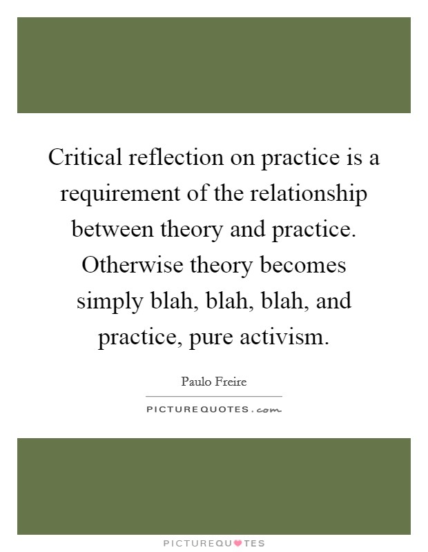 Critical reflection on practice is a requirement of the relationship between theory and practice. Otherwise theory becomes simply blah, blah, blah,  and practice, pure activism. Picture Quote #1