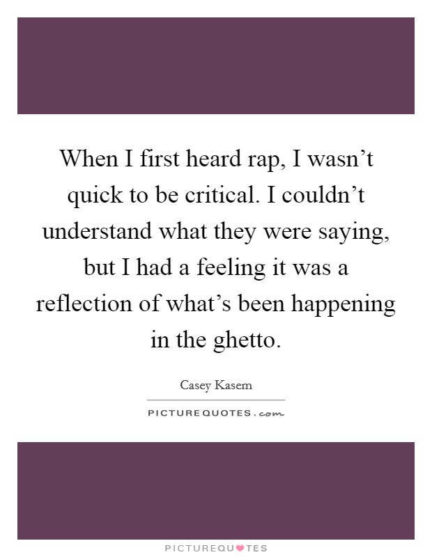 When I first heard rap, I wasn't quick to be critical. I couldn't understand what they were saying, but I had a feeling it was a reflection of what's been happening in the ghetto. Picture Quote #1