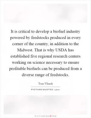 It is critical to develop a biofuel industry powered by feedstocks produced in every corner of the country, in addition to the Midwest. That is why USDA has established five regional research centers working on science necessary to ensure profitable biofuels can be produced from a diverse range of feedstocks Picture Quote #1