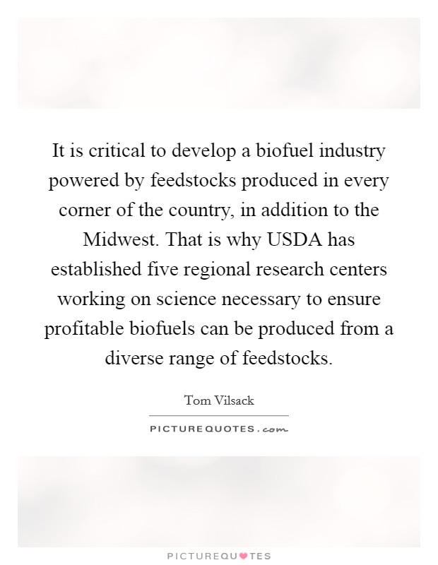 It is critical to develop a biofuel industry powered by feedstocks produced in every corner of the country, in addition to the Midwest. That is why USDA has established five regional research centers working on science necessary to ensure profitable biofuels can be produced from a diverse range of feedstocks. Picture Quote #1
