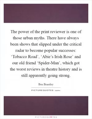 The power of the print reviewer is one of those urban myths. There have always been shows that slipped under the critical radar to become popular successes: ‘Tobacco Road’, ‘Abie’s Irish Rose’ and our old friend ‘Spider-Man’, which got the worst reviews in theatre history and is still apparently going strong Picture Quote #1