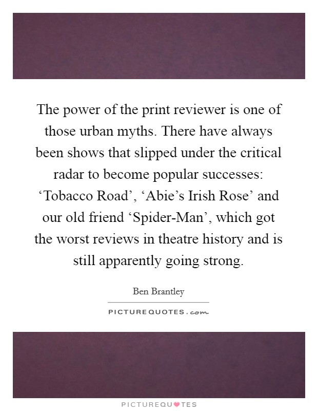 The power of the print reviewer is one of those urban myths. There have always been shows that slipped under the critical radar to become popular successes: ‘Tobacco Road', ‘Abie's Irish Rose' and our old friend ‘Spider-Man', which got the worst reviews in theatre history and is still apparently going strong. Picture Quote #1