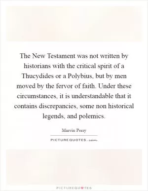 The New Testament was not written by historians with the critical spirit of a Thucydides or a Polybius, but by men moved by the fervor of faith. Under these circumstances, it is understandable that it contains discrepancies, some non historical legends, and polemics Picture Quote #1