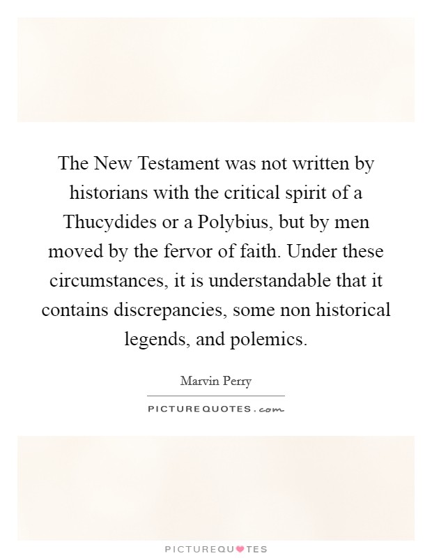 The New Testament was not written by historians with the critical spirit of a Thucydides or a Polybius, but by men moved by the fervor of faith. Under these circumstances, it is understandable that it contains discrepancies, some non historical legends, and polemics. Picture Quote #1
