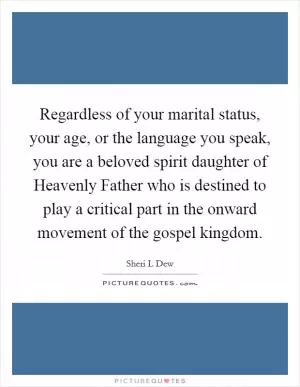 Regardless of your marital status, your age, or the language you speak, you are a beloved spirit daughter of Heavenly Father who is destined to play a critical part in the onward movement of the gospel kingdom Picture Quote #1