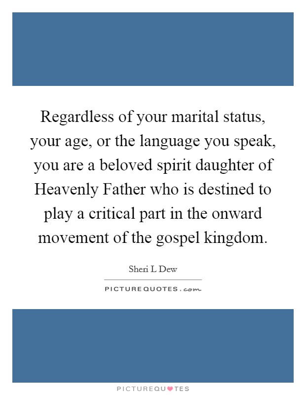 Regardless of your marital status, your age, or the language you speak, you are a beloved spirit daughter of Heavenly Father who is destined to play a critical part in the onward movement of the gospel kingdom. Picture Quote #1