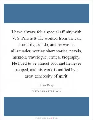 I have always felt a special affinity with V. S. Pritchett. He worked from the ear, primarily, as I do, and he was an all-rounder, writing short stories, novels, memoir, travelogue, critical biography. He lived to be almost 100, and he never stopped, and his work is unified by a great generosity of spirit Picture Quote #1