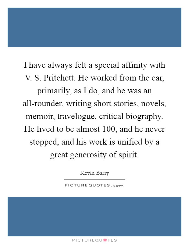 I have always felt a special affinity with V. S. Pritchett. He worked from the ear, primarily, as I do, and he was an all-rounder, writing short stories, novels, memoir, travelogue, critical biography. He lived to be almost 100, and he never stopped, and his work is unified by a great generosity of spirit. Picture Quote #1